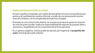• Reglas previas para escribir un ensayo
• Ensayar significa comprobar, por medio de este género el autor comprueba lo que
piensa y lo manifiesta de manera informal, a modo de una conversación escrita
entre él y el lector, con la complicidad de la pluma y el papel.
• El ensayo es una construcción abierta, se caracteriza porque se apoya en el punto
de vista de quien escribe; implica la responsabilidad de exponer las propias ideas y
opiniones y respaldarlas con el compromiso de la firma personal.
• Es un género subjetivo, incluso puede ser parcial; por lo general, el propósito del
autor será el de persuadir al lector.
 