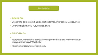 • Octavio Paz
• El laberinto de la soledad, Ediciones Cuadernos Americanos, México, 1950.
• Libertad bajo palabra, FCE, México, 1949.
• BIBLIOGRAFIA
•
http://www.monografias.com/trabajos99/como-hacer-ensayo/como-hacer-
ensayo.shtml#ixzz4PWgYGzBu
• http://comohacerunensayobien.com/
BIBLIOGRAFÍA
 