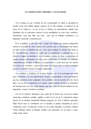 LA COMPUTACIÓN HISTORIA Y ACTUALIDAD
En la medida en que el hombre ha ido evolucionando ha tenido la necesidad de
inventar cosas para facilitar algunos aspectos de la vida cotidiana, el amanecer de un
nuevo día le resulta en un reto al que se enfrenta con determinación, mientras más
dificultades han de presentarse mayores son las posibilidades de crear cosas, artefactos,
herramientas. Unas más útiles que otras, pero que en definitiva contribuyen a su
indetenible desarrollo y transformación.
En la actualidad, se han encontrado vestigios que indican que nuestros antepasados
tuvieron la necesidad de saber cuántas cosas poseían, para lo cual tomaban una especie
de tabla a la que le dibujaban marcas y cada marca reflejaba un artículo. Este hecho es
de vital importancia, teniendo en cuenta que la computadora u ordenador no es un
invento de alguien en particular, si no el resultado evolutivo de ideas y realizaciones de
muchas personas relacionadas con áreas como la electrónica, la mecánica, los materiales
semiconductores, la lógica, el álgebra y la programación, es justo decir que este aparato
fue creado por el hombre, al tener la necesidad de procesar datos y realizar actividades
que no le era posible efectuar de manera rudimentaria.
Los científicos y estudiosos de la época hicieron uso de la tecnología que tenían
para el momento y de esta manera fueron creando y desarrollando a través del tiempo lo
que hoy conocemos como computador. Este preámbulo nos da una idea de cómo fue el
inicio a la era de la computación en el mundo, siempre teniendo presente la necesidades
del momento pero con una visión futurista, que hoy en día nos permite disfrutar de esos
importantes avances en materia tecnológica.
Uno de los primeros dispositivos para contar fue el Ábaco que servía para efectuar
operaciones aritméticas sencillas, significo el inicio de la era de la computación aunque
carecía de un elemento fundamental llamado programa. En 1942 el filósofo matemático
Blaise Pascal hace su contribución con la Pascalina, la primera calculadora la cual es
considerada como el antepasado remoto de del actual ordenador, el profesor británico
Chales Babbage diseñó la Maquina Analítica que funcionaba con un motor a vapor,
media treinta metros.
 