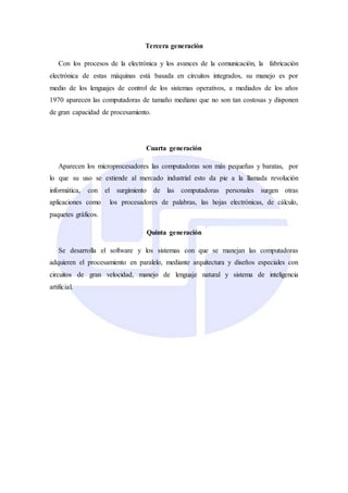 Tercera generación
Con los procesos de la electrónica y los avances de la comunicación, la fabricación
electrónica de estas máquinas está basada en circuitos integrados, su manejo es por
medio de los lenguajes de control de los sistemas operativos, a mediados de los años
1970 aparecen las computadoras de tamaño mediano que no son tan costosas y disponen
de gran capacidad de procesamiento.
Cuarta generación
Aparecen los microprocesadores las computadoras son más pequeñas y baratas, por
lo que su uso se extiende al mercado industrial esto da pie a la llamada revolución
informática, con el surgimiento de las computadoras personales surgen otras
aplicaciones como los procesadores de palabras, las hojas electrónicas, de cálculo,
paquetes gráficos.
Quinta generación
Se desarrolla el software y los sistemas con que se manejan las computadoras
adquieren el procesamiento en paralelo, mediante arquitectura y diseños especiales con
circuitos de gran velocidad, manejo de lenguaje natural y sistema de inteligencia
artificial.
 