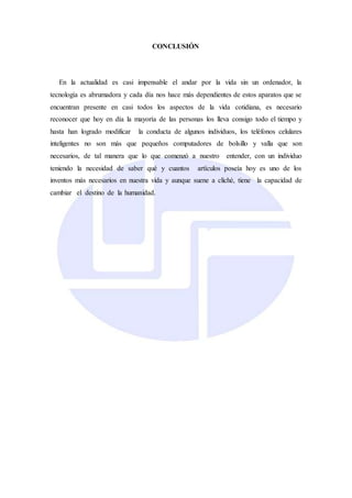 CONCLUSIÓN
En la actualidad es casi impensable el andar por la vida sin un ordenador, la
tecnología es abrumadora y cada día nos hace más dependientes de estos aparatos que se
encuentran presente en casi todos los aspectos de la vida cotidiana, es necesario
reconocer que hoy en día la mayoría de las personas los lleva consigo todo el tiempo y
hasta han logrado modificar la conducta de algunos individuos, los teléfonos celulares
inteligentes no son más que pequeños computadores de bolsillo y valla que son
necesarios, de tal manera que lo que comenzó a nuestro entender, con un individuo
teniendo la necesidad de saber qué y cuantos artículos poseía hoy es uno de los
inventos más necesarios en nuestra vida y aunque suene a cliché, tiene la capacidad de
cambiar el destino de la humanidad.
 