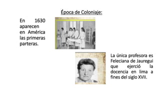 Época de Coloniaje:
En 1630
aparecen
en América
las primeras
parteras.
La única profesora es
Feleciana de Jauregui
que ejerció la
docencia en lima a
fines del siglo XVII.
 