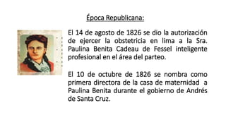 Época Republicana:
El 14 de agosto de 1826 se dio la autorización
de ejercer la obstetricia en lima a la Sra.
Paulina Benita Cadeau de Fessel inteligente
profesional en el área del parteo.
El 10 de octubre de 1826 se nombra como
primera directora de la casa de maternidad a
Paulina Benita durante el gobierno de Andrés
de Santa Cruz.
 