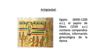 Antigüedad:
Egipto (6000-1200
a.c.), el papiro de
Ebers (1550 a.c.)
contiene compendios
médicos, información
ginecológica de la
época.
 