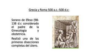 Grecia y Roma 500 a.c.-500 d.c:
Sorano de Efeso (98-
138 d.c considerado
el padre de la
Ginecologia y
obstetricia.
Realizó una de las
primeras disecciones
completas del útero.
 