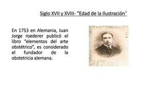 Siglo XVII y XVIII- “Edad de la Ilustración”
En 1753 en Alemania, Juan
Jorge roederer publicó el
libro “elementos del arte
obstétrico”, es considerado
el fundador de la
obstetricia alemana.
 