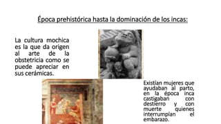 Época prehistórica hasta la dominación de los incas:
La cultura mochica
es la que da origen
al arte de la
obstetricia como se
puede apreciar en
sus cerámicas.
Existían mujeres que
ayudaban al parto,
en la época inca
castigaban con
destierro y con
muerte quienes
interrumpían el
embarazo.
 