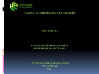 TRABAJO DE INTRODUCCION A LA INGENERIA




             AMD VS INTEL




     CARLOS ALFREDO PESCA TAFUR
       (ingeniería de sistemas)




    UNIVESIDAD POPULAR DEL CESAR
             VALLEDUPAR
                2011
 
