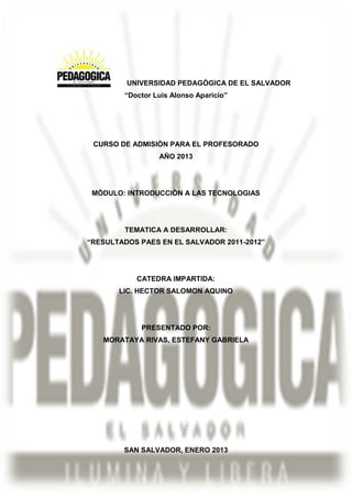 UNIVERSIDAD PEDAGÒGICA DE EL SALVADOR
        “Doctor Luis Alonso Aparicio”




 CURSO DE ADMISIÒN PARA EL PROFESORADO
                 AÑO 2013




 MÒDULO: INTRODUCCIÒN A LAS TECNOLOGIAS




        TEMATICA A DESARROLLAR:
“RESULTADOS PAES EN EL SALVADOR 2011-2012”




           CATEDRA IMPARTIDA:
       LIC. HECTOR SALOMON AQUINO




            PRESENTADO POR:
   MORATAYA RIVAS, ESTEFANY GABRIELA




        SAN SALVADOR, ENERO 2013
 