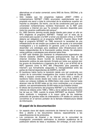 alternativas en el sector comercial, como XNS de Xerox, DECNet, y la
SNA de IBM.
Sólo restaba que los programas ingleses JANET (1984) y
norteamericano NSFNET (1985) anunciaran explícitamente que su
propósito era servir a toda la comunidad de la enseñanza superior sin
importar su disciplina. De hecho, una de las condiciones para que una
universidad norteamericana recibiera financiación de la NSF para
conectarse a Internet era que "la conexión estuviera disponible para
todos los usuarios cualificados del campus".
En 1985 Dennins Jenning acudió desde Irlanda para pasar un año en
NFS dirigiendo el programa NSFNET. Trabajó con el resto de la
comunidad para ayudar a la NSF a tomar una decisión crítica: si TCP/IP
debería ser obligatorio en el programa NSFNET. Cuando Steve Wolff
llegó al programa NFSNET en 1986 reconoció la necesidad de una
infraestructura de red amplia que pudiera ser de ayuda a la comunidad
investigadora y a la académica en general, junto a la necesidad de
desarrollar una estrategia para establecer esta infraestructura sobre
bases independientes de la financiación pública directa. Se adoptaron
varias políticas y estrategias para alcanzar estos fines.
La NSF optó también por mantener la infraestructura organizativa de
Internet existente (DARPA) dispuesta jerárquicamente bajo el IAB
(Internet Activities Board, Comité de Actividades de Internet). La
declaración pública de esta decisión firmada por todos sus autores (por
los grupos de Arquitectura e Ingeniería de la IAB, y por el NTAG de la
NSF) apareció como la RFC 985 ("Requisitos para pasarelas de
Internet") que formalmente aseguraba la interoperabilidad entre las
partes de Internet dependientes de DARPA y de NSF.
El backbone había hecho la transición desde una red construida con
routers de la comunidad investigadora (los routers Fuzzball de David
Mills) a equipos comerciales. En su vida de ocho años y medio, el
backbone había crecido desde seis nodos con enlaces de 56Kb a 21
nodos con enlaces múltiples de 45Mb.Había visto crecer Internet hasta
alcanzar más de 50.000 redes en los cinco continentes y en el espacio
exterior, con aproximadamente 29.000 redes en los Estados Unidos.
El efecto del ecumenismo del programa NSFNET y su financiación (200
millones de dólares entre 1986 y 1995) y de la calidad de los protocolos
fue tal que en 1990, cuando la propia ARPANET se disolvió, TCP/IP
había sustituido o marginado a la mayor parte de los restantes
protocolos de grandes redes de ordenadores e IP estaba en camino de
convertirse en el servicio portador de la llamada Infraestructura Global
de Información.

El papel de la documentación
Un aspecto clave del rápido crecimiento de Internet ha sido el acceso
libre y abierto a los documentos básicos, especialmente a las
especificaciones de los protocolos.
Los comienzos de Arpanet y de Internet en la comunidad de
investigación universitaria estimularon la tradición académica de la
publicación abierta de ideas y resultados. Sin embargo, el ciclo normal
 