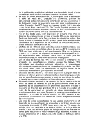 de la publicación académica tradicional era demasiado formal y lento
para el intercambio dinámico de ideas, esencial para crear redes.
En 1969 S.Crocker, entonces en UCLA, dio un paso clave al establecer
la serie de notas RFC (Request For Comments, petición de
comentarios). Estos memorándums pretendieron ser una vía informal y
de distribución rápida para compartir ideas con otros investigadores en
redes. Al principio, las RFC fueron impresas en papel y distribuidas vía
correo "lento". Pero cuando el FTP ( File Transfer Protocol , protocolo de
transferencia de ficheros) empezó a usarse, las RFC se convirtieron en
ficheros difundidos online a los que se accedía vía FTP.
Hoy en día, desde luego, están disponibles en el World Wide Web en
decenas de emplazamientos en todo el mundo. SRI, en su papel como
Centro de Información en la Red, mantenía los directorios online . Jon
Postel actuaba como editor de RFC y como gestor de la administración
centralizada de la asignación de los números de protocolo requeridos,
tareas en las que continúa hoy en día.
El efecto de las RFC era crear un bucle positivo de realimentación, con
ideas o propuestas presentadas a base de que una RFC impulsara otra
RFC con ideas adicionales y así sucesivamente. Una vez se hubiera
obtenido un consenso se prepararía un documento de especificación.
Tal especificación seria entonces usada como la base para las
implementaciones por parte de los equipos de investigación.
Con el paso del tiempo, las RFC se han enfocado a estándares de
protocolo –las especificaciones oficiales- aunque hay todavía RFC
informativas que describen enfoques alternativos o proporcionan
información de soporte en temas de protocolos e ingeniería. Las RFC
son vistas ahora como los documentos de registro dentro de la
comunidad de estándares y de ingeniería en Internet.
El acceso abierto a las RFC –libre si se dispone de cualquier clase de
conexión a Internet- promueve el crecimiento de Internet porque permite
que las especificaciones sean usadas a modo de ejemplo en las aulas
universitarias o por emprendedores al desarrollar nuevos sistemas.
El e-mail o correo electrónico ha supuesto un factor determinante en
todas las áreas de Internet, lo que es particularmente cierto en el
desarrollo de las especificaciones de protocolos, estándares técnicos e
ingeniería en Internet. Las primitivas RFC a menudo presentaban al
resto de la comunidad un conjunto de ideas desarrolladas por
investigadores de un solo lugar. Después de empezar a usarse el correo
electrónico, el modelo de autoría cambió: las RFC pasaron a ser
presentadas por coautores con visiones en común, independientemente
de su localización.
Las listas de correo especializadas ha sido usadas ampliamente en el
desarrollo de la especificación de protocolos, y continúan siendo una
herramienta importante. El IETF tiene ahora más de 75 grupos de
trabajo, cada uno dedicado a un aspecto distinto de la ingeniería en
Internet. Cada uno de estos grupos de trabajo dispone de una lista de
correo para discutir uno o más borradores bajo desarrollo. Cuando se
alcanza el consenso en el documento, éste puede ser distribuido como
una RFC.
 