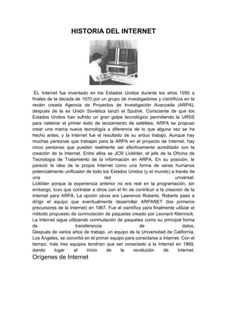 HISTORIA DEL INTERNET




 EL Internet fue inventado en los Estados Unidos durante los años 1950 a
finales de la década de 1970 por un grupo de investigadores y científicos en la
recién creada Agencia de Proyectos de Investigación Avanzada (ARPA),
después de la ex Unión Soviética lanzó el Sputnik. Consciente de que los
Estados Unidos han sufrido un gran golpe tecnológico permitiendo la URSS
para celebrar el primer éxito de lanzamiento de satélites, ARPA se propuso
crear una marca nueva tecnología a diferencia de lo que alguna vez se ha
hecho antes, y la Internet fue el resultado de su arduo trabajo. Aunque hay
muchas personas que trabajan para la ARPA en el proyecto de Internet, hay
cinco personas que pueden realmente ser efectivamente acreditado con la
creación de la Internet. Entre ellos se JCR Licklider, el jefe de la Oficina de
Tecnología de Tratamiento de la Información en ARPA. En su posición, le
pareció la idea de la propia Internet como una forma de seres humanos
potencialmente unificador de todo los Estados Unidos (y el mundo) a través de
una                                 red                               universal.
Licklider porque la experiencia anterior no era real en la programación, sin
embargo, tuvo que contratar a otros con el fin de contribuir a la creación de la
Internet para ARPA. La opción obvia era Lawrence Roberts. Roberts pasó a
dirigir el equipo que eventualmente desarrollar ARPANET (los primeros
precursores de la Internet) en 1967. Fue el científico para finalmente utilizar el
método propuesto de conmutación de paquetes creado por Leonard Kleinrock.
La Internet sigue utilizando conmutación de paquetes como su principal forma
de                    transferencia                  de                    datos.
Después de varios años de trabajo, un equipo de la Universidad de California,
Los Ángeles, se convirtió en el primer equipo para conectarse a Internet. Con el
tiempo, más tres equipos tendrían que ser conectado a la Internet en 1969,
dando       lugar    al     inicio   de     la    revolución     de     Internet.
Orígenes de Internet
 