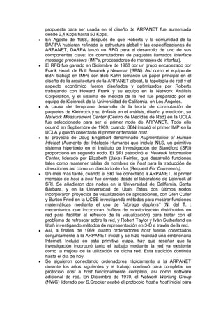 propuesta para ser usada en el diseño de ARPANET fue aumentada
desde 2,4 Kbps hasta 50 Kbps.
En Agosto de 1968, después de que Roberts y la comunidad de la
DARPA hubieran refinado la estructura global y las especificaciones de
ARPANET, DARPA lanzó un RFQ para el desarrollo de uno de sus
componentes clave: los conmutadores de paquetes llamados interface
message processors (IMPs, procesadores de mensajes de interfaz).
El RFQ fue ganado en Diciembre de 1968 por un grupo encabezado por
Frank Heart, de Bolt Beranek y Newman (BBN). Así como el equipo de
BBN trabajó en IMPs con Bob Kahn tomando un papel principal en el
diseño de la arquitectura de la ARPANET global, la topología de red y el
aspecto económico fueron diseñados y optimizados por Roberts
trabajando con Howard Frank y su equipo en la Network Análisis
Corporation, y el sistema de medida de la red fue preparado por el
equipo de Kleinrock de la Universidad de California, en Los Ángeles.
A causa del temprano desarrollo de la teoría de conmutación de
paquetes de Kleinrock y su énfasis en el análisis, diseño y medición, su
Network Measurement Center (Centro de Medidas de Red) en la UCLA
fue seleccionado para ser el primer nodo de ARPANET. Todo ello
ocurrió en Septiembre de 1969, cuando BBN instaló el primer IMP en la
UCLA y quedó conectado el primer ordenador host.
El proyecto de Doug Engelbart denominado Augmentation of Human
Intelect (Aumento del Intelecto Humano) que incluía NLS, un primitivo
sistema hipertexto en el Instituto de Investigación de Standford (SRI)
proporcionó un segundo nodo. El SRI patrocinó el Network Information
Center, liderado por Elizabeth (Jake) Feinler, que desarrolló funciones
tales como mantener tablas de nombres de host para la traducción de
direcciones así como un directorio de rfcs (Request For Comments).
Un mes más tarde, cuando el SRI fue conectado a ARPANET, el primer
mensaje de host a host fue enviado desde el laboratorio de Leinrock al
SRI. Se añadieron dos nodos en la Universidad de California, Santa
Bárbara, y en la Universidad de Utah. Estos dos últimos nodos
incorporaron proyectos de visualización de aplicaciones, con Glen Culler
y Burton Fried en la UCSB investigando métodos para mostrar funciones
matemáticas mediante el uso de "storage displays" (N. del T. :
mecanismos que incorporan buffers de monitorización distribuidos en
red para facilitar el refresco de la visualización) para tratar con el
problema de refrescar sobre la red, y Robert Taylor y Iván Sutherland en
Utah investigando métodos de representación en 3-D a través de la red.
Así, a finales de 1969, cuatro ordenadores host fueron conectados
conjuntamente a la ARPANET inicial y se hizo realidad una embrionaria
Internet. Incluso en esta primitiva etapa, hay que reseñar que la
investigación incorporó tanto el trabajo mediante la red ya existente
como la mejora de la utilización de dicha red. Esta tradición continúa
hasta el día de hoy.
Se siguieron conectando ordenadores rápidamente a la ARPANET
durante los años siguientes y el trabajo continuó para completar un
protocolo host a host funcionalmente completo, así como software
adicional de red. En Diciembre de 1970, el Network Working Group
(NWG) liderado por S.Crocker acabó el protocolo host a host inicial para
 