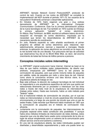 ARPANET, llamado Network Control Protocolo(NCP, protocolo de
control de red). Cuando en los nodos de ARPANET se completó la
implementación del NCP durante el periodo 1971-72, los usuarios de la
red pudieron finalmente comenzar a desarrollar aplicaciones.
En Octubre de 1972, Kahn organizó una gran y muy exitosa
demostración de ARPANET en la International Computer
Communication Conferencie. Esta fue la primera demostración pública
de la nueva tecnología de red. Fue también en 1972 cuando se introdujo
la    primera     aplicación    "estrella":   el   correo      electrónico.
En Marzo, Ray Tomlinson, de BBN, escribió el software básico de envío-
recepción de mensajes de correo electrónico, impulsado por la
necesidad que tenían los desarrolladores de ARPANET de un
mecanismo sencillo de coordinación.
En Julio, Roberts expandió su valor añadido escribiendo el primer
programa de utilidad de correo electrónico para relacionar, leer
selectivamente, almacenar, reenviar y responder a mensajes. Desde
entonces, la aplicación de correo electrónico se convirtió en la mayor de
la red durante más de una década. Fue precursora del tipo de actividad
que observamos hoy día en la World Wide Web, es decir, del enorme
crecimiento de todas las formas de tráfico persona a persona.

Conceptos iniciales sobre Internetting
La ARPANET original evolucionó hacia Internet. Internet se basó en la
idea de que habría múltiples redes independientes, de diseño casi
arbitrario, empezando por ARPANET como la red pionera de
conmutación de paquetes, pero que pronto incluiría redes de paquetes
por satélite, redes de paquetes por radio y otros tipos de red. Internet
como ahora la conocemos encierra una idea técnica clave, la de
arquitectura abierta de trabajo en red.
Bajo este enfoque, la elección de cualquier tecnología de red individual
no respondería a una arquitectura específica de red sino que podría ser
seleccionada libremente por un proveedor e interactuar con las otras
redes a través del meta nivel de la arquitectura de Internetworking
(trabajo entre redes). Hasta ese momento, había un sólo método para
"federar" redes.
Era el tradicional método de conmutación de circuitos, por el cual las
redes se interconectaban a nivel de circuito pasándose bits individuales
síncronamente a lo largo de una porción de circuito que unía un par de
sedes finales. Cabe recordar que Kleinrock había mostrado en 1961 que
la conmutación de paquetes era el método de conmutación más
eficiente.
Juntamente con la conmutación de paquetes, las interconexiones de
propósito especial entre redes constituían otra posibilidad. Y aunque
había otros métodos limitados de interconexión de redes distintas, éstos
requerían que una de ellas fuera usada como componente de la otra en
lugar de actuar simplemente como un extremo de la comunicación para
ofrecer servicio end-to-end (extremo a extremo).
En una red de arquitectura abierta, las redes individuales pueden ser
diseñadas y desarrolladas separadamente y cada una puede tener su
 