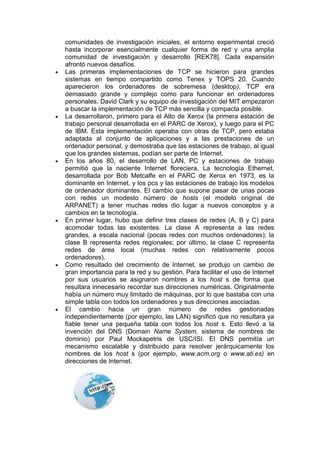 comunidades de investigación iniciales, el entorno experimental creció
hasta incorporar esencialmente cualquier forma de red y una amplia
comunidad de investigación y desarrollo [REK78]. Cada expansión
afrontó nuevos desafíos.
Las primeras implementaciones de TCP se hicieron para grandes
sistemas en tiempo compartido como Tenex y TOPS 20. Cuando
aparecieron los ordenadores de sobremesa (desktop), TCP era
demasiado grande y complejo como para funcionar en ordenadores
personales. David Clark y su equipo de investigación del MIT empezaron
a buscar la implementación de TCP más sencilla y compacta posible.
La desarrollaron, primero para el Alto de Xerox (la primera estación de
trabajo personal desarrollada en el PARC de Xerox), y luego para el PC
de IBM. Esta implementación operaba con otras de TCP, pero estaba
adaptada al conjunto de aplicaciones y a las prestaciones de un
ordenador personal, y demostraba que las estaciones de trabajo, al igual
que los grandes sistemas, podían ser parte de Internet.
En los años 80, el desarrollo de LAN, PC y estaciones de trabajo
permitió que la naciente Internet floreciera. La tecnología Ethernet,
desarrollada por Bob Metcalfe en el PARC de Xerox en 1973, es la
dominante en Internet, y los pcs y las estaciones de trabajo los modelos
de ordenador dominantes. El cambio que supone pasar de unas pocas
con redes un modesto número de hosts (el modelo original de
ARPANET) a tener muchas redes dio lugar a nuevos conceptos y a
cambios en la tecnología.
En primer lugar, hubo que definir tres clases de redes (A, B y C) para
acomodar todas las existentes. La clase A representa a las redes
grandes, a escala nacional (pocas redes con muchos ordenadores); la
clase B representa redes regionales; por último, la clase C representa
redes de área local (muchas redes con relativamente pocos
ordenadores).
Como resultado del crecimiento de Internet, se produjo un cambio de
gran importancia para la red y su gestión. Para facilitar el uso de Internet
por sus usuarios se asignaron nombres a los host s de forma que
resultara innecesario recordar sus direcciones numéricas. Originalmente
había un número muy limitado de máquinas, por lo que bastaba con una
simple tabla con todos los ordenadores y sus direcciones asociadas.
El cambio hacia un gran número de redes gestionadas
independientemente (por ejemplo, las LAN) significó que no resultara ya
fiable tener una pequeña tabla con todos los host s. Esto llevó a la
invención del DNS (Domain Name System, sistema de nombres de
dominio) por Paul Mockapetris de USC/ISI. El DNS permitía un
mecanismo escalable y distribuido para resolver jerárquicamente los
nombres de los host s (por ejemplo, www.acm.org o www.ati.es) en
direcciones de Internet.
 
