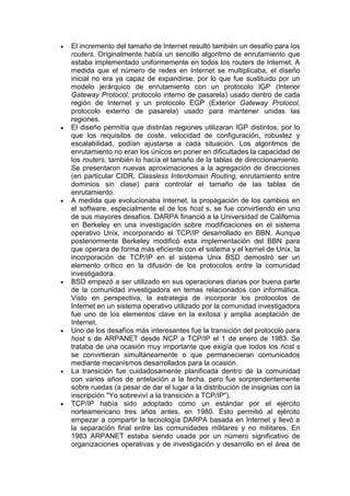 El incremento del tamaño de Internet resultó también un desafío para los
routers. Originalmente había un sencillo algoritmo de enrutamiento que
estaba implementado uniformemente en todos los routers de Internet. A
medida que el número de redes en Internet se multiplicaba, el diseño
inicial no era ya capaz de expandirse, por lo que fue sustituido por un
modelo jerárquico de enrutamiento con un protocolo IGP (Interior
Gateway Protocol, protocolo interno de pasarela) usado dentro de cada
región de Internet y un protocolo EGP (Exterior Gateway Protocol,
protocolo externo de pasarela) usado para mantener unidas las
regiones.
El diseño permitía que distintas regiones utilizaran IGP distintos, por lo
que los requisitos de coste, velocidad de configuración, robustez y
escalabilidad, podían ajustarse a cada situación. Los algoritmos de
enrutamiento no eran los únicos en poner en dificultades la capacidad de
los routers, también lo hacía el tamaño de la tablas de direccionamiento.
Se presentaron nuevas aproximaciones a la agregación de direcciones
(en particular CIDR, Classless Interdomain Routing, enrutamiento entre
dominios sin clase) para controlar el tamaño de las tablas de
enrutamiento.
A medida que evolucionaba Internet, la propagación de los cambios en
el software, especialmente el de los host s, se fue convirtiendo en uno
de sus mayores desafíos. DARPA financió a la Universidad de California
en Berkeley en una investigación sobre modificaciones en el sistema
operativo Unix, incorporando el TCP/IP desarrollado en BBN. Aunque
posteriormente Berkeley modificó esta implementación del BBN para
que operara de forma más eficiente con el sistema y el kernel de Unix, la
incorporación de TCP/IP en el sistema Unix BSD demostró ser un
elemento crítico en la difusión de los protocolos entre la comunidad
investigadora.
BSD empezó a ser utilizado en sus operaciones diarias por buena parte
de la comunidad investigadora en temas relacionados con informática.
Visto en perspectiva, la estrategia de incorporar los protocolos de
Internet en un sistema operativo utilizado por la comunidad investigadora
fue uno de los elementos clave en la exitosa y amplia aceptación de
Internet.
Uno de los desafíos más interesantes fue la transición del protocolo para
host s de ARPANET desde NCP a TCP/IP el 1 de enero de 1983. Se
trataba de una ocasión muy importante que exigía que todos los host s
se convirtieran simultáneamente o que permanecieran comunicados
mediante mecanismos desarrollados para la ocasión.
La transición fue cuidadosamente planificada dentro de la comunidad
con varios años de antelación a la fecha, pero fue sorprendentemente
sobre ruedas (a pesar de dar el lugar a la distribución de insignias con la
inscripción "Yo sobreviví a la transición a TCP/IP").
TCP/IP había sido adoptado como un estándar por el ejército
norteamericano tres años antes, en 1980. Esto permitió al ejército
empezar a compartir la tecnología DARPA basada en Internet y llevó a
la separación final entre las comunidades militares y no militares. En
1983 ARPANET estaba siendo usada por un número significativo de
organizaciones operativas y de investigación y desarrollo en el área de
 