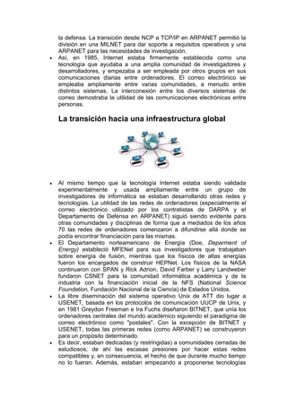 la defensa. La transición desde NCP a TCP/IP en ARPANET permitió la
división en una MILNET para dar soporte a requisitos operativos y una
ARPANET para las necesidades de investigación.
Así, en 1985, Internet estaba firmemente establecida como una
tecnología que ayudaba a una amplia comunidad de investigadores y
desarrolladores, y empezaba a ser empleada por otros grupos en sus
comunicaciones diarias entre ordenadores. El correo electrónico se
empleaba ampliamente entre varias comunidades, a menudo entre
distintos sistemas. La interconexión entre los diversos sistemas de
correo demostraba la utilidad de las comunicaciones electrónicas entre
personas.

La transición hacia una infraestructura global




Al mismo tiempo que la tecnología Internet estaba siendo validada
experimentalmente y usada ampliamente entre un grupo de
investigadores de informática se estaban desarrollando otras redes y
tecnologías. La utilidad de las redes de ordenadores (especialmente el
correo electrónico utilizado por los contratistas de DARPA y el
Departamento de Defensa en ARPANET) siguió siendo evidente para
otras comunidades y disciplinas de forma que a mediados de los años
70 las redes de ordenadores comenzaron a difundirse allá donde se
podía encontrar financiación para las mismas.
El Departamento norteamericano de Energía (Doe, Deparment of
Energy) estableció MFENet para sus investigadores que trabajaban
sobre energía de fusión, mientras que los físicos de altas energías
fueron los encargados de construir HEPNet. Los físicos de la NASA
continuaron con SPAN y Rick Adrion, David Farber y Larry Landweber
fundaron CSNET para la comunidad informática académica y de la
industria con la financiación inicial de la NFS (National Science
Foundation, Fundación Nacional de la Ciencia) de Estados Unidos.
La libre diseminación del sistema operativo Unix de ATT dio lugar a
USENET, basada en los protocolos de comunicación UUCP de Unix, y
en 1981 Greydon Freeman e Ira Fuchs diseñaron BITNET, que unía los
ordenadores centrales del mundo académico siguiendo el paradigma de
correo electrónico como "postales". Con la excepción de BITNET y
USENET, todas las primeras redes (como ARPANET) se construyeron
para un propósito determinado.
Es decir, estaban dedicadas (y restringidas) a comunidades cerradas de
estudiosos; de ahí las escasas presiones por hacer estas redes
compatibles y, en consecuencia, el hecho de que durante mucho tiempo
no lo fueran. Además, estaban empezando a proponerse tecnologías
 