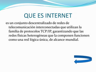 QUE ES INTERNET
es un conjunto descentralizado de redes de
  telecomunicación interconectadas que utilizan la
  familia de protocolos TCP/IP, garantizando que las
  redes físicas heterogéneas que la componen funcionen
  como una red lógica única, de alcance mundial.
 