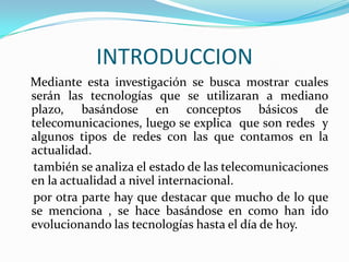 INTRODUCCION
Mediante esta investigación se busca mostrar cuales
serán las tecnologías que se utilizaran a mediano
plazo, basándose en conceptos básicos de
telecomunicaciones, luego se explica que son redes y
algunos tipos de redes con las que contamos en la
actualidad.
también se analiza el estado de las telecomunicaciones
en la actualidad a nivel internacional.
por otra parte hay que destacar que mucho de lo que
se menciona , se hace basándose en como han ido
evolucionando las tecnologías hasta el día de hoy.
 
