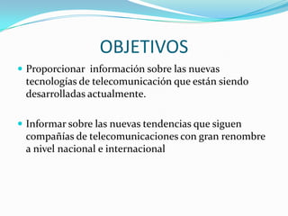 OBJETIVOS
 Proporcionar información sobre las nuevas
 tecnologías de telecomunicación que están siendo
 desarrolladas actualmente.

 Informar sobre las nuevas tendencias que siguen
 compañías de telecomunicaciones con gran renombre
 a nivel nacional e internacional
 