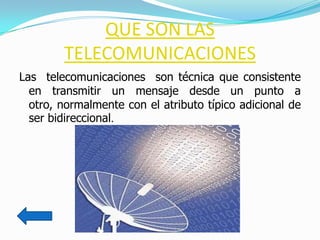 QUE SON LAS
        TELECOMUNICACIONES
Las telecomunicaciones son técnica que consistente
  en transmitir un mensaje desde un punto a
  otro, normalmente con el atributo típico adicional de
  ser bidireccional.
 