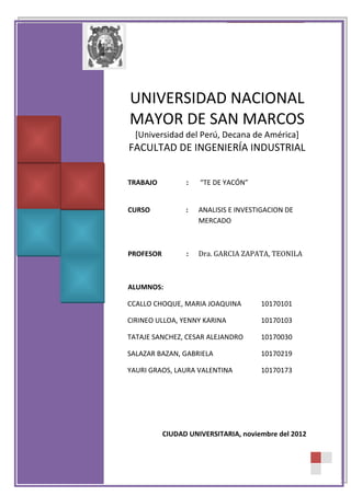 INVESTIGACION Y ANALISIS DE MERCADO

TE DE YACON

UNIVERSIDAD NACIONAL MAYOR
DE SAN MARCOS
[Universidad del Perú, Decana de América]
UNIVERSIDAD NACIONAL
FACULTAD DE INGENIERÍA INDUSTRIAL
MAYOR DE SAN MARCOS
TRABAJO

:

[Universidad del Perú, Decana de América]
NIVEL DE SATISFACCION DEL
TE DE YACÓN
FACULTAD DE INGENIERÍA INDUSTRIAL

CURSO

:

ANALISIS E INVESTIGACION DE
MERCADO
TRABAJO
:
“TE DE YACÓN”

PROFESOR

: CURSO
Ing. GARCIA ZAPATA, TEONILA
: ANALISIS E INVESTIGACION DE
MERCADO

ALUMNOS:

PROFESOR

:

Dra. GARCIA ZAPATA, TEONILA

CCALLO CHOQUE, MARIA JOAQUINA

10170101

ALUMNOS:
CIRINEO ULLOA, YENNY KARINA

10170103

CCALLO CHOQUE, MARIA JOAQUINA
TATAJE SANCHEZ, CESAR ALEJANDRO
10170030

10170101

CIRINEO ULLOA, YENNY KARINA
SALAZAR BAZAN, GABRIELA
10170219

10170103

TATAJE SANCHEZ, CESAR ALEJANDRO
YAURI GRAOS, LAURA VALENTINA
10170173

10170030

SALAZAR BAZAN, GABRIELA

10170219

YAURI GRAOS, LAURA VALENTINA

10170173

CIUDAD UNIVERSITARIA, noviembre del 2012

1

 