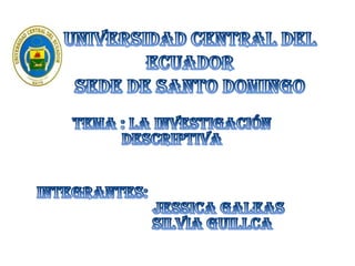 UNIVERSIDAD CENTRAL DEL ECUADORSEDE DE SANTO DOMINGO TEMA : LA INVESTIGACIÓN DESCRIPTIVA INTEGRANTES:                        JESSICA GALEAS                     SILVIA GUILLCA 
