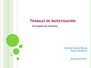 TRABAJO DE INVESTIGACIÓN
 Conceptos de medición




                         Cristina Aceves Reyna
                                Tercer Semestre


                               Noviembre 2011
 