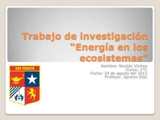 Trabajo de investigación
         “Energía en los
           ecosistemas”
                  Nombre: Nicolás Vilches
                               Curso: 1°C
             Fecha: 24 de agosto del 2012
                    Profesor: Ignacio Díaz
 
