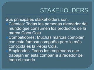 Sus principales stalkeholders son:
 Clientes: Todas las personas alrededor del
  mundo que consumen los productos de la
  marca Coca Cola
 Competidores: Muchas marcas compiten
  con esta famosa compañía pero la más
  conocida es la Pepsi Cola.
 Empleados: Todos los empleados que
  trabajan en esta compañía alrededor de
  todo el mundo
 