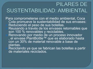 Para comprometerse con el medio ambiental, Coca
  Cola promueve la sustentabilidad de sus envases:
 Reduciendo el peso de sus botellas.
 Reusando a través de los envases retornables que
  son 100 % renovables y reciclables.
 Renovando por medio de un proceso innovador
  , el envase PlantBottle™ que es elaborado hasta
  con un 30% de material renovable a base de
  plantas.
 Reciclando ya que se fabrican las botellas a partir
  de materiales reciclados.
 