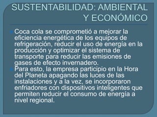  Coca   cola se comprometió a mejorar la
  eficiencia energética de los equipos de
  refrigeración, reducir el uso de energía en la
  producción y optimizar el sistema de
  transporte para reducir las emisiones de
  gases de efecto invernadero.
 Para esto, la empresa participio en la Hora
  del Planeta apagando las luces de las
  instalaciones y a la vez, se incorporaron
  enfriadores con dispositivos inteligentes que
  permiten reducir el consumo de energía a
  nivel regional.
 