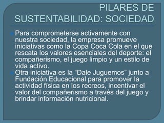  Para  comprometerse activamente con
  nuestra sociedad, la empresa promueve
  iniciativas como la Copa Coca Cola en el que
  rescata los valores esenciales del deporte: el
  compañerismo, el juego limpio y un estilo de
  vida activo.
 Otra iniciativa es la “Dale Juguemos” junto a
  Fundación Educacional para promover la
  actividad física en los recreos, incentivar el
  valor del compañerismo a través del juego y
  brindar información nutricional.
 