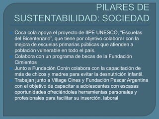   Coca cola apoya el proyecto de IIPE UNESCO, “Escuelas
    del Bicentenario”, que tiene por objetivo colaborar con la
    mejora de escuelas primarias públicas que atienden a
    población vulnerable en todo el país.
   Colabora con un programa de becas de la Fundación
    Cimientos
   Junto a Fundación Conin colabora con la capacitación de
    más de chicos y madres para evitar la desnutrición infantil.
   Trabajan junto a Village Cines y Fundación Pescar Argentina
    con el objetivo de capacitar a adolescentes con escasas
    oportunidades ofreciéndoles herramientas personales y
    profesionales para facilitar su inserción. laboral
 