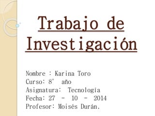 Trabajo de 
Investigación 
Nombre : Karina Toro 
Curso: 8° año 
Asignatura: Tecnología 
Fecha: 27 - 10 - 2014 
Profesor: Moisés Durán. 
 