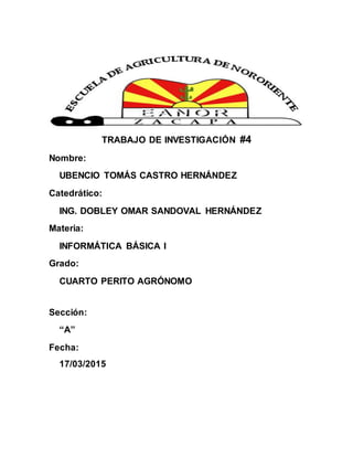 TRABAJO DE INVESTIGACIÓN #4
Nombre:
UBENCIO TOMÁS CASTRO HERNÁNDEZ
Catedrático:
ING. DOBLEY OMAR SANDOVAL HERNÁNDEZ
Materia:
INFORMÁTICA BÁSICA I
Grado:
CUARTO PERITO AGRÓNOMO
Sección:
“A”
Fecha:
17/03/2015
 
