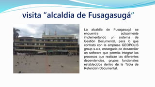 visita “alcaldía de Fusagasugá”
La alcaldía de Fusagasugá se
encuentra actualmente
implementando un sistema de
Gestión Documental, para lo que
contrato con la empresa GEOPOLIS
group s.a.s, encargada de desarrollar
un software que permita integrar los
procesos que realizan las diferentes
dependencias, grupos funcionales
establecidos dentro de la Tabla de
Retención Documental.
 