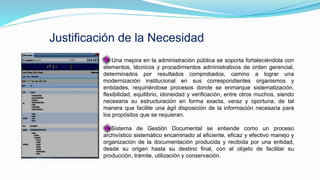 Justificación de la Necesidad
Una mejora en la administración pública se soporta fortaleciéndola con
elementos, técnicos y procedimientos administrativos de orden gerencial,
determinados por resultados comprobados, camino a lograr una
modernización institucional en sus correspondientes organismos y
entidades, requiriéndose procesos donde se enmarque sistematización,
flexibilidad, equilibrio, idoneidad y verificación, entre otros muchos, siendo
necesaria su estructuración en forma exacta, veraz y oportuna, de tal
manera que facilite una ágil disposición de la información necesaria para
los propósitos que se requieran.
Sistema de Gestión Documental se entiende como un proceso
archivístico sistemático encaminado al eficiente, eficaz y efectivo manejo y
organización de la documentación producida y recibida por una entidad,
desde su origen hasta su destino final, con el objeto de facilitar su
producción, trámite, utilización y conservación.
 