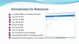 Normatividad De Referencia
Ley 594 de 2000, Ley General de Archivos
Ley 1437 de 2011
Ley 1341 de 2009
Ley 1450 de 2011
Ley 527 de 1999
Ley 734 de 2002
Ley 1712 de 2014
Ley 019 de 2012 (Ley Anti trámites)
Decreto 2693 de 2012 (21 Diciembre de 2012)
Acuerdo 037 de 2012 programa: “FORTALECIENDO DE LAS TICS EN LA ADMINISTRACIÓN”
 