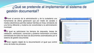 ¿Qué se pretende al implementar el sistema de
gestión documental?
Poner al servicio de la administración y de la ciudadanía una
herramienta de última generación que por medio de canales o
medios electrónicos permita realizar trámites en línea, brindando de
una forma diferente y moderna de conectividad a la administración
municipal.
Al igual se optimizaran los tiempos de respuesta, tareas de
validación, verificación, corrección y posterior transmisión a la base
centralizada de todos los tipos de documentos automatizados por el
sistema de gestión documental.
Tener registro digital de la documentación al igual que control
único de todos los procesos
 