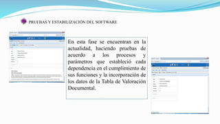 PRUEBAS Y ESTABILIZACIÓN DEL SOFTWARE
En esta fase se encuentran en la
actualidad, haciendo pruebas de
acuerdo a los procesos y
parámetros que estableció cada
dependencia en el cumplimiento de
sus funciones y la incorporación de
los datos de la Tabla de Valoración
Documental.
 