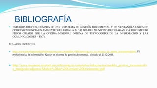  ESTUDIOS PREVIOS. COMPRA DE UN (1) SISTEMA DE GESTIÓN DOCUMENTAL Y DE VENTANILLA UNICA DE
CORRESPONDENCIA EN AMBIENTE WEB PARA LA ALCALDÍA DEL MUNICIPIO DE FUSAGASUGÁ. DOCUMENTO
FÍSICO CREADO POR LA OFICINA MISIONAL OFICINA DE TECNOLOGIAS DE LA INFORMACIÓN Y LAS
COMUNICACIONES – TIC’s.
ENLACES EXTERNOS.
 http://www.elprofesionaldelainformacion.com/contenidos/1993/mayo/qu_es_un_sistema_de_gestin_documental.html. El
profesional de la información- Que es un sistema de gestión documental. Visitado el 23/02/2015.
 http://www.zuzenean.euskadi.eus/s68contay/es/contenidos/informacion/modelo_gestion_documental/e
s_modgesdo/adjuntos/Modelo%20de%20Gestion%20Documental.pdf
BIBLIOGRAFÍA
 
