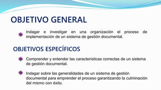 OBJETIVO GENERAL
Indagar e investigar en una organización el proceso de
implementación de un sistema de gestión documental.
OBJETIVOS ESPECÍFICOS
Comprender y entender las características correctas de un sistema
de gestión documental.
Indagar sobre las generalidades de un sistema de gestión
documental para emprender el proceso garantizando la culminación
del mismo con éxito.
 