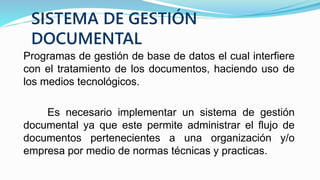 SISTEMA DE GESTIÓN
DOCUMENTAL
Programas de gestión de base de datos el cual interfiere
con el tratamiento de los documentos, haciendo uso de
los medios tecnológicos.
Es necesario implementar un sistema de gestión
documental ya que este permite administrar el flujo de
documentos pertenecientes a una organización y/o
empresa por medio de normas técnicas y practicas.
 