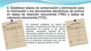 b. Establecer plazos de conservación y eliminación para
la información y los documentos electrónicos de archivo
en tablas de retención documental (TRD) y tablas de
valoración documental (TVD).
Es necesario establecer los plazos de
retención y conservación de cada uno de los
documentos de acuerdo a los valores
(primario, secundario, terciario) de los
documentos, además de tener en cuenta el
uso, la frecuencia en la consulta ya que esto
permite tener control sobre los mismo además
de no almacenar información que una vez
cumplida las vigencias pierden su valor.
 