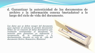 d. Garantizar la autenticidad de los documentos de
archivo y la información conexa (metadatos) a lo
largo del ciclo de vida del documento.
Los datos que se deben recoger del documento
para ingresar al sistema de gestión documental
deben ser un conjunto de datos descriptivos que
realmente correspondan al documento en
mención para garantizar su indexación y
recuperación de la información y /o
documentación, durante su ciclo de vida del
documento (Activo, Semiactivo, Histórico)
 