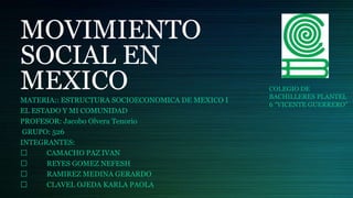 MOVIMIENTO
SOCIAL EN
MEXICO
MATERIA:: ESTRUCTURA SOCIOECONOMICA DE MEXICO I
EL ESTADO Y MI COMUNIDAD
PROFESOR: Jacobo Olvera Tenorio
GRUPO: 526
INTEGRANTES:
CAMACHO PAZ IVAN
REYES GOMEZ NEFESH
RAMIREZ MEDINA GERARDO
CLAVEL OJEDA KARLA PAOLA
COLEGIO DE
BACHILLERES PLANTEL
6 “VICENTE GUERRERO”
 