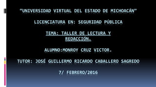 “UNIVERSIDAD VIRTUAL DEL ESTADO DE MICHOACÁN”
LICENCIATURA EN: SEGURIDAD PÚBLICA
TEMA: TALLER DE LECTURA Y
REDACCIÓN.
ALUMNO:MONROY CRUZ VICTOR.
TUTOR: JOSÉ GUILLERMO RICARDO CABALLERO SAGREDO
7/ FEBRERO/2016
 