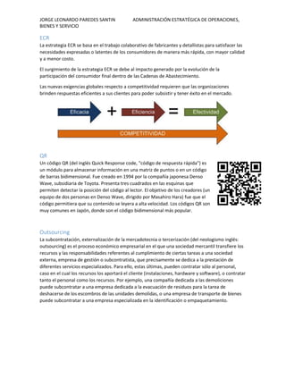 JORGE LEONARDO PAREDES SANTIN ADMINISTRACIÓN ESTRATÉGICA DE OPERACIONES,
BIENES Y SERVICIO
ECR
La estrategia ECR se basa en el trabajo colaborativo de fabricantes y detallistas para satisfacer las
necesidades expresadas o latentes de los consumidores de manera más rápida, con mayor calidad
y a menor costo.
El surgimiento de la estrategia ECR se debe al impacto generado por la evolución de la
participación del consumidor final dentro de las Cadenas de Abastecimiento.
Las nuevas exigencias globales respecto a competitividad requieren que las organizaciones
brinden respuestas eficientes a sus clientes para poder subsistir y tener éxito en el mercado.
QR
Un código QR (del inglés Quick Response code, "código de respuesta rápida") es
un módulo para almacenar información en una matriz de puntos o en un código
de barras bidimensional. Fue creado en 1994 por la compañía japonesa Denso
Wave, subsidiaria de Toyota. Presenta tres cuadrados en las esquinas que
permiten detectar la posición del código al lector. El objetivo de los creadores (un
equipo de dos personas en Denso Wave, dirigido por Masahiro Hara) fue que el
código permitiera que su contenido se leyera a alta velocidad. Los códigos QR son
muy comunes en Japón, donde son el código bidimensional más popular.
Outsourcing
La subcontratación, externalización de la mercadotecnia o tercerización (del neologismo inglés:
outsourcing) es el proceso económico empresarial en el que una sociedad mercantil transfiere los
recursos y las responsabilidades referentes al cumplimiento de ciertas tareas a una sociedad
externa, empresa de gestión o subcontratista, que precisamente se dedica a la prestación de
diferentes servicios especializados. Para ello, estas últimas, pueden contratar sólo al personal,
caso en el cual los recursos los aportará el cliente (instalaciones, hardware y software), o contratar
tanto el personal como los recursos. Por ejemplo, una compañía dedicada a las demoliciones
puede subcontratar a una empresa dedicada a la evacuación de residuos para la tarea de
deshacerse de los escombros de las unidades demolidas, o una empresa de transporte de bienes
puede subcontratar a una empresa especializada en la identificación o empaquetamiento.
 