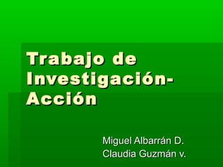 Tr abajo de
Investigación-
Acción

       Miguel Albarrán D.
       Claudia Guzmán v.
 